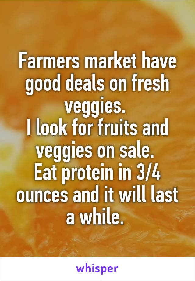 Farmers market have good deals on fresh veggies. 
I look for fruits and veggies on sale. 
Eat protein in 3/4 ounces and it will last a while. 