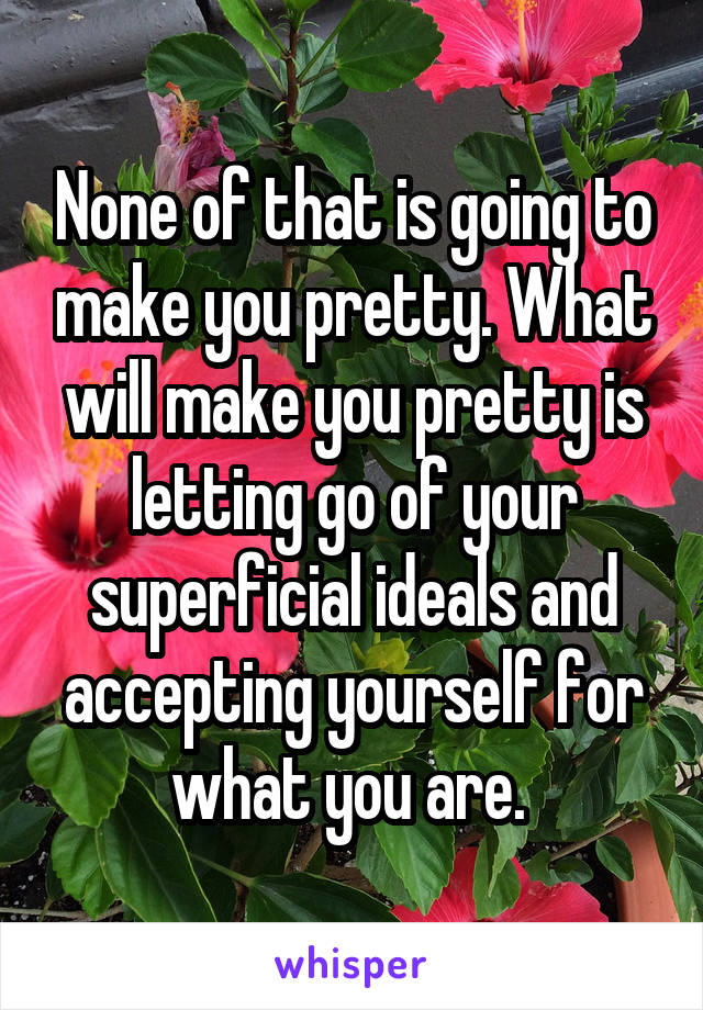 None of that is going to make you pretty. What will make you pretty is letting go of your superficial ideals and accepting yourself for what you are. 