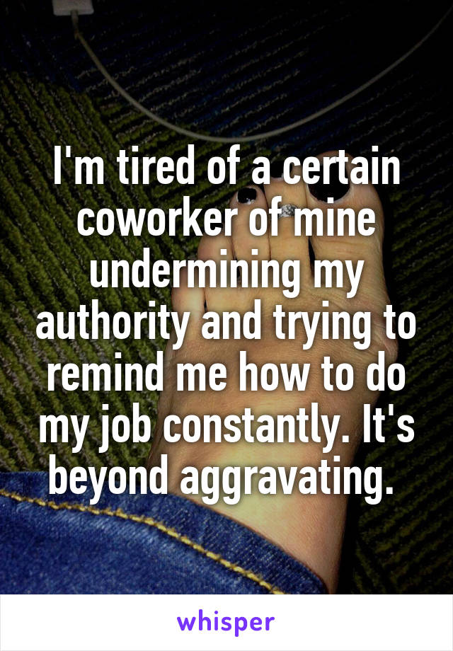 I'm tired of a certain coworker of mine undermining my authority and trying to remind me how to do my job constantly. It's beyond aggravating. 