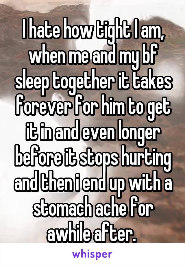 I hate how tight I am, when me and my bf sleep together it takes forever for him to get it in and even longer before it stops hurting and then i end up with a stomach ache for awhile after. 