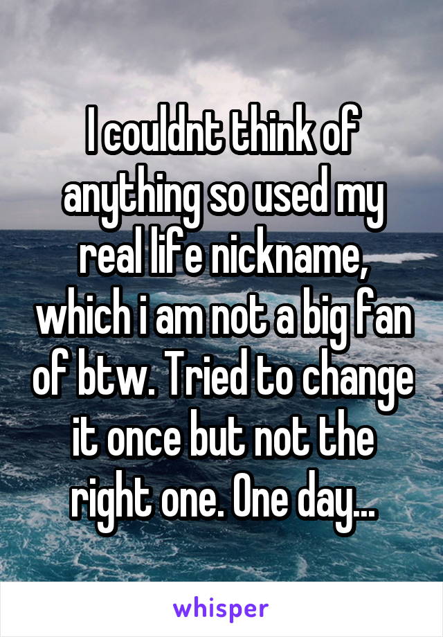 I couldnt think of anything so used my real life nickname, which i am not a big fan of btw. Tried to change it once but not the right one. One day...