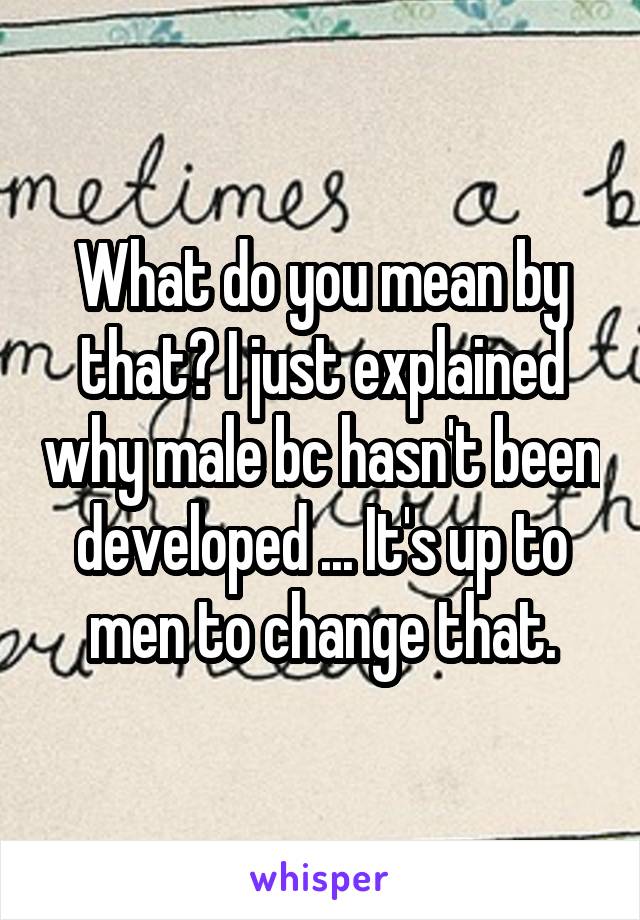 What do you mean by that? I just explained why male bc hasn't been developed ... It's up to men to change that.