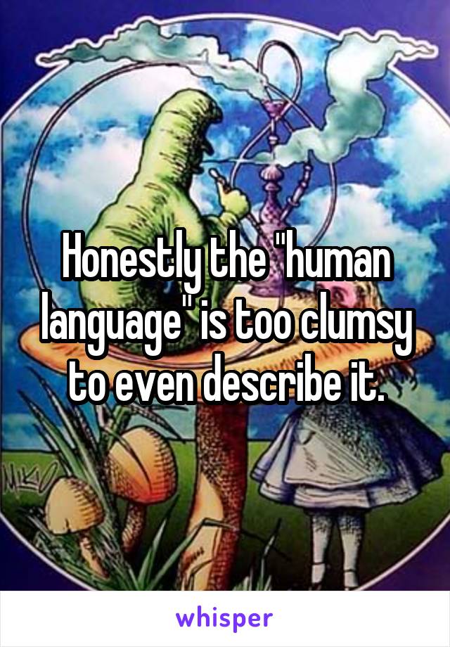 Honestly the "human language" is too clumsy to even describe it.