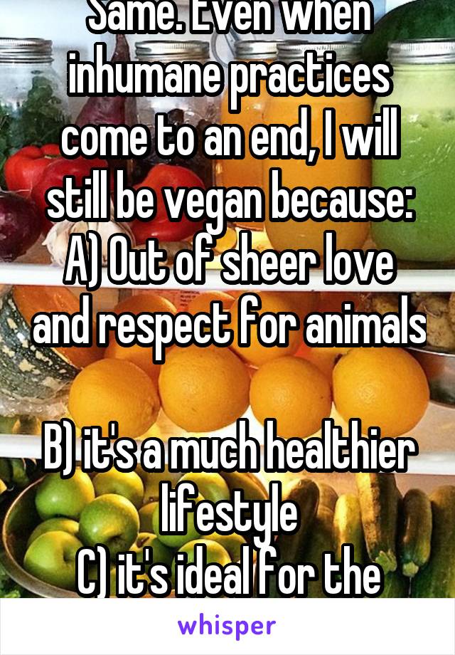 Same. Even when inhumane practices come to an end, I will still be vegan because:
A) Out of sheer love and respect for animals 
B) it's a much healthier lifestyle
C) it's ideal for the environment