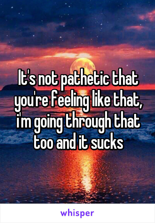 It's not pathetic that you're feeling like that, i'm going through that too and it sucks