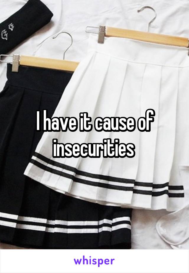 I have it cause of insecurities 