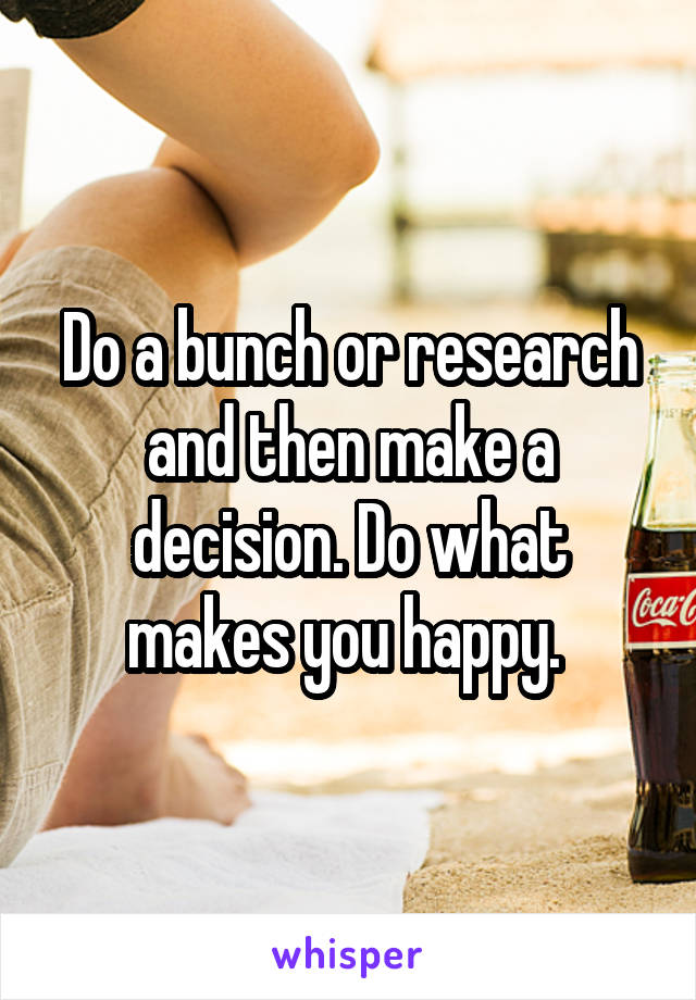 Do a bunch or research and then make a decision. Do what makes you happy. 
