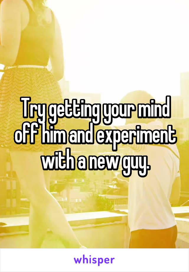 Try getting your mind off him and experiment with a new guy.