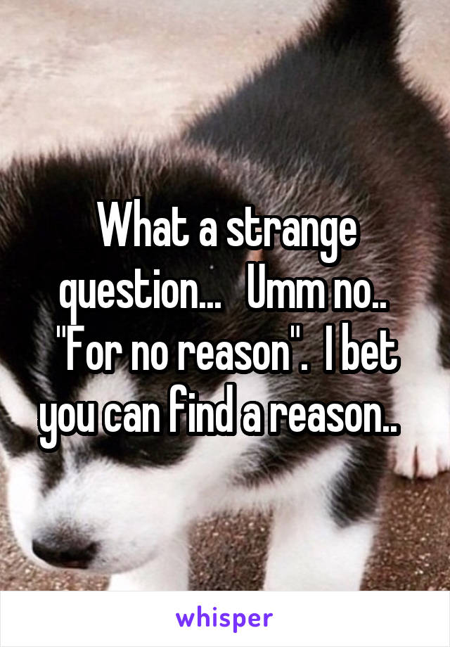 What a strange question...   Umm no..  "For no reason".  I bet you can find a reason..  