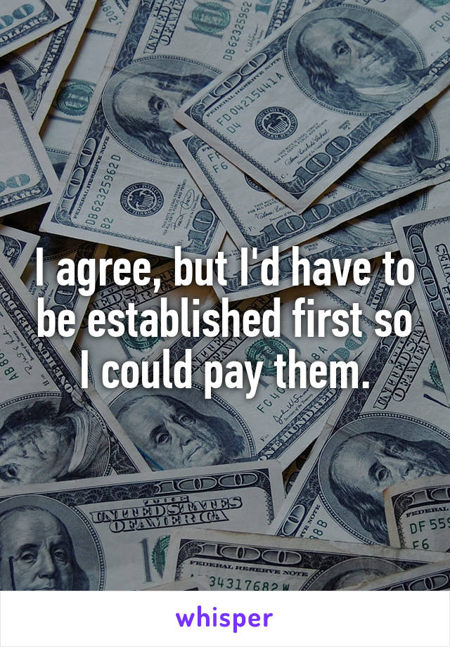 I agree, but I'd have to be established first so I could pay them.