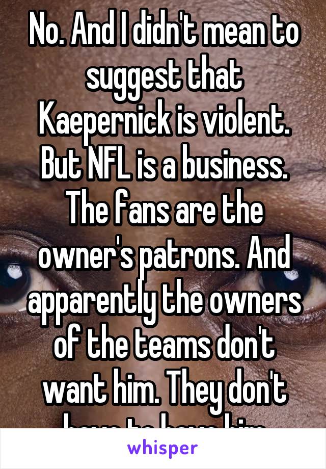 No. And I didn't mean to suggest that Kaepernick is violent. But NFL is a business. The fans are the owner's patrons. And apparently the owners of the teams don't want him. They don't have to have him