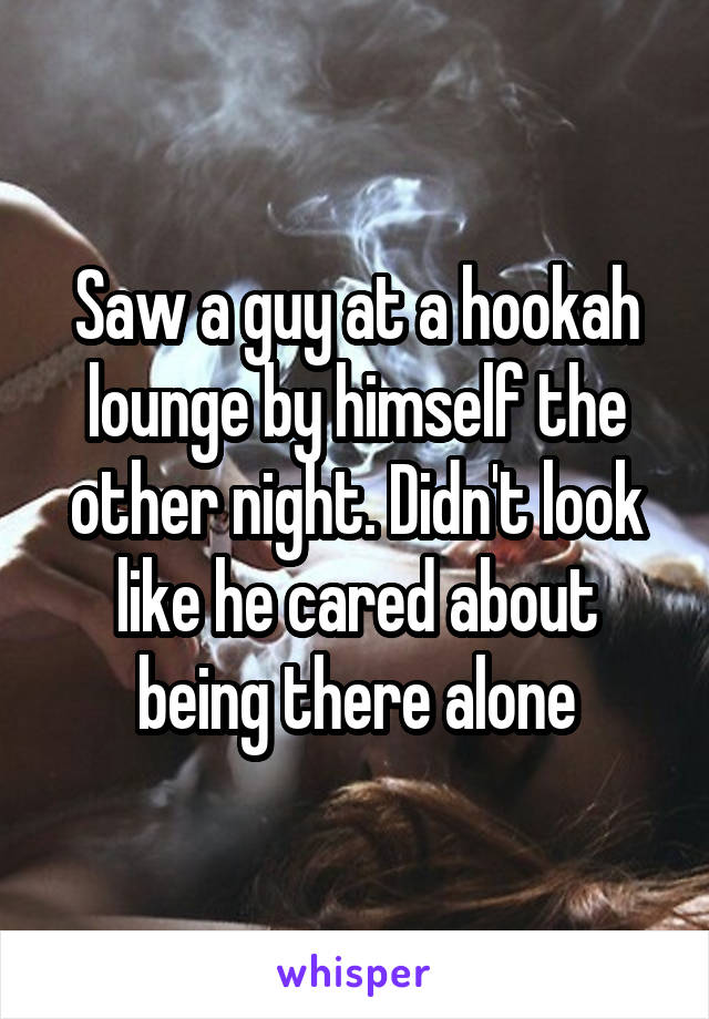 Saw a guy at a hookah lounge by himself the other night. Didn't look like he cared about being there alone