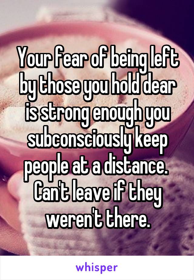 Your fear of being left by those you hold dear is strong enough you subconsciously keep people at a distance.  Can't leave if they weren't there.