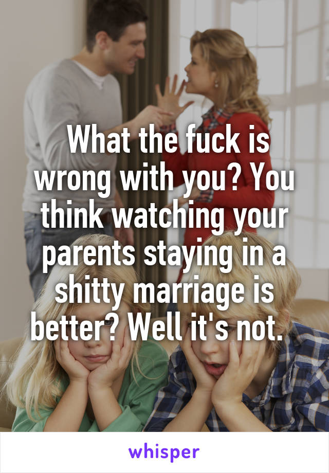 What the fuck is wrong with you? You think watching your parents staying in a shitty marriage is better? Well it's not.  