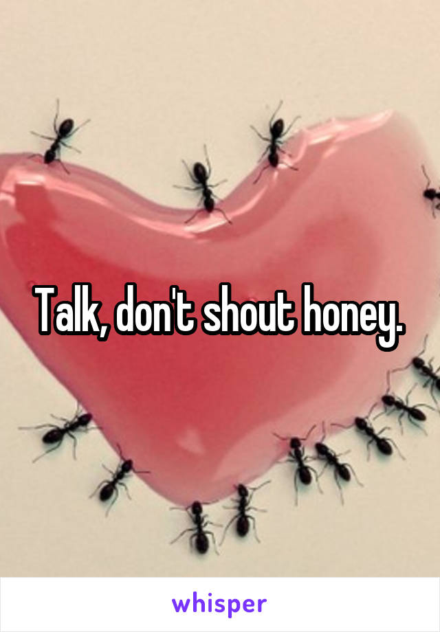 Talk, don't shout honey. 
