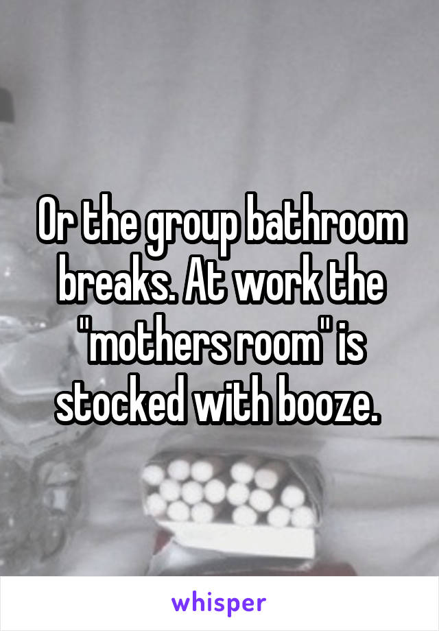 Or the group bathroom breaks. At work the "mothers room" is stocked with booze. 