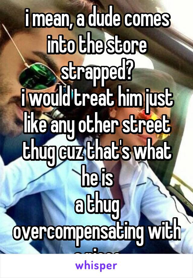i mean, a dude comes into the store strapped?
i would treat him just like any other street thug cuz that's what he is
a thug overcompensating with a piece