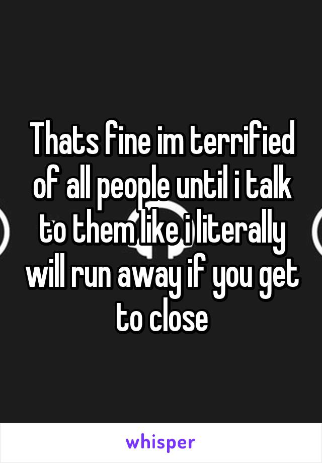 Thats fine im terrified of all people until i talk to them like i literally will run away if you get to close