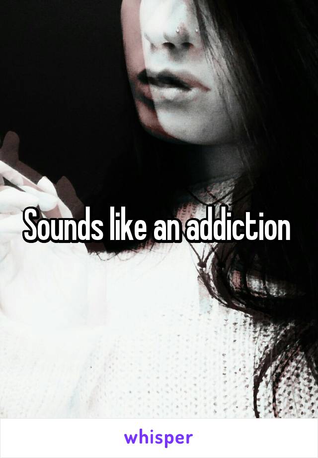 Sounds like an addiction 