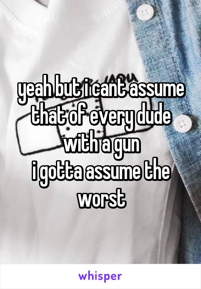 yeah but i cant assume that of every dude with a gun
i gotta assume the worst