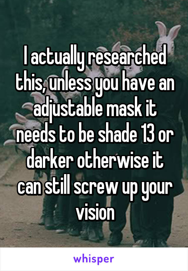 I actually researched this, unless you have an adjustable mask it needs to be shade 13 or darker otherwise it can still screw up your vision