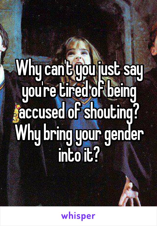 Why can't you just say you're tired of being accused of shouting?
Why bring your gender into it?
