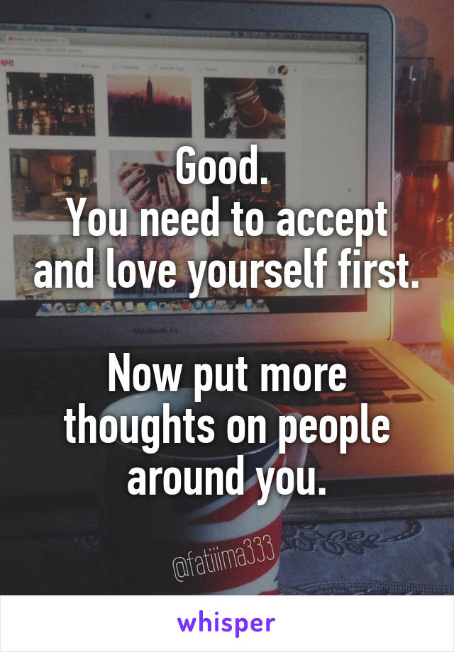 Good. 
You need to accept and love yourself first.

Now put more thoughts on people around you.
