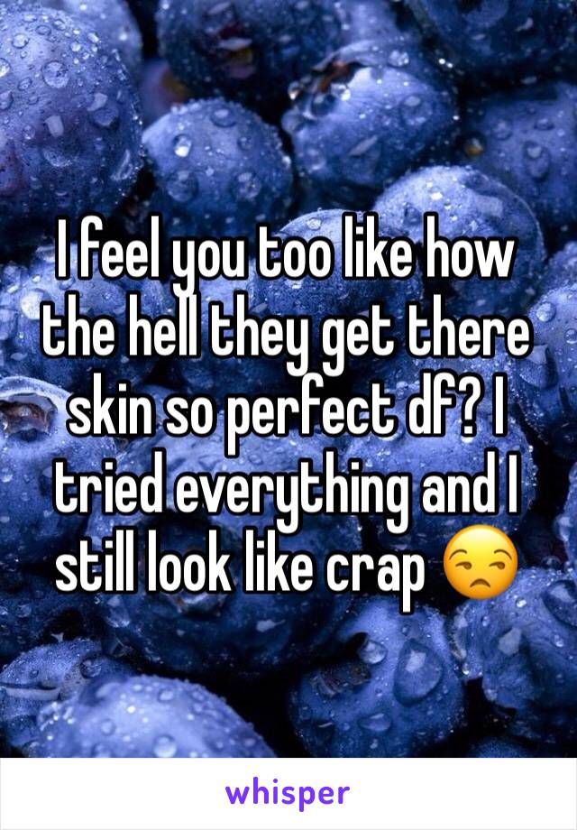 I feel you too like how the hell they get there skin so perfect df? I tried everything and I still look like crap 😒