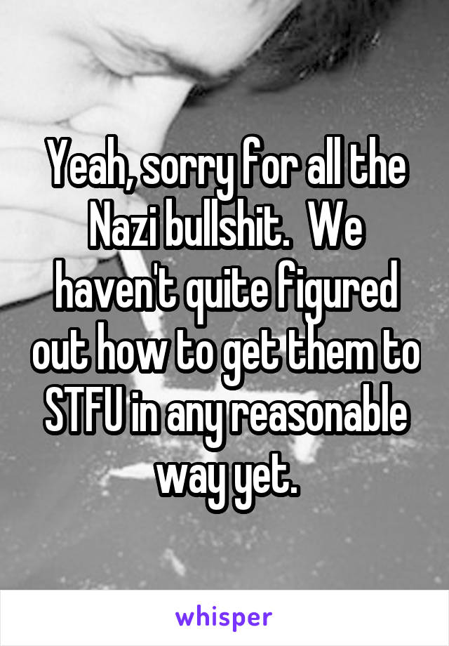 Yeah, sorry for all the Nazi bullshit.  We haven't quite figured out how to get them to STFU in any reasonable way yet.
