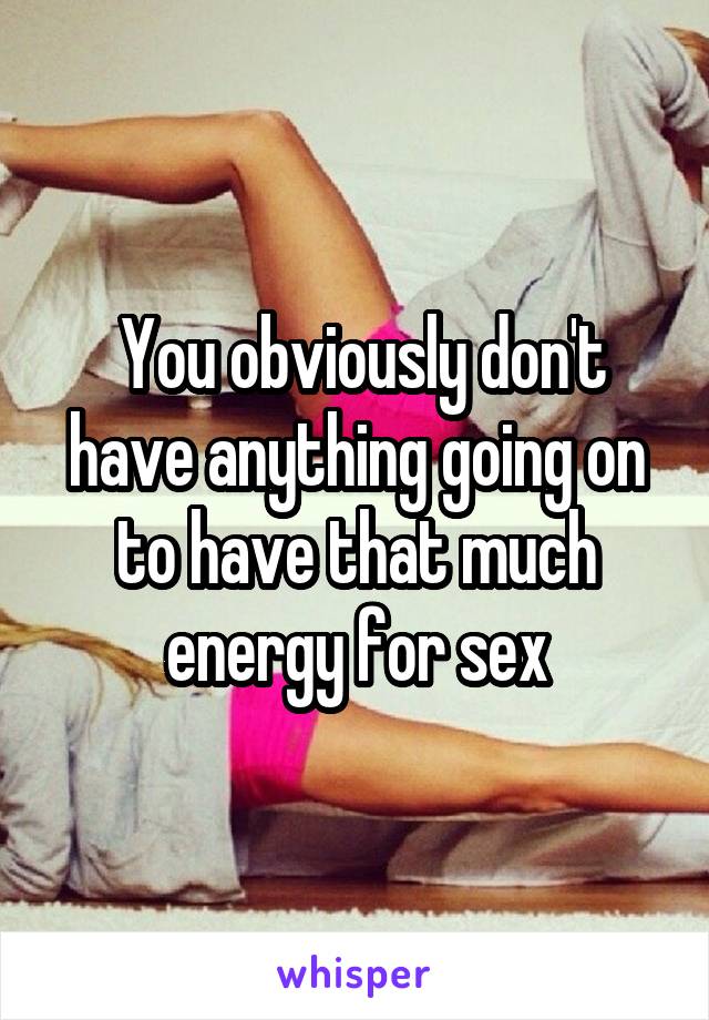  You obviously don't have anything going on to have that much energy for sex
