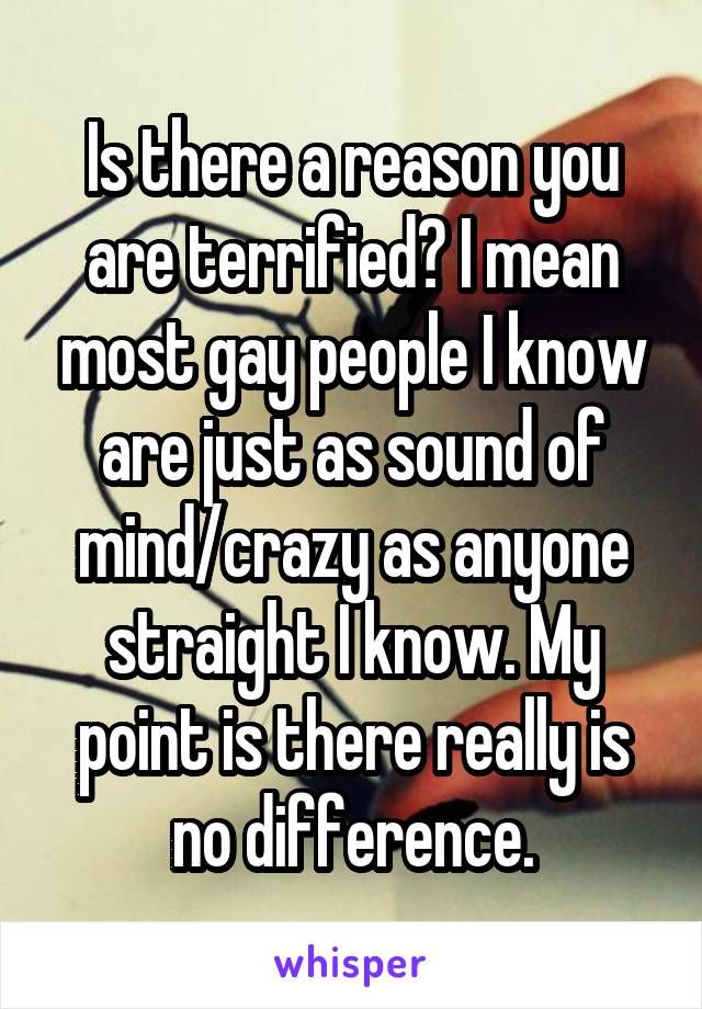 Is there a reason you are terrified? I mean most gay people I know are just as sound of mind/crazy as anyone straight I know. My point is there really is no difference.