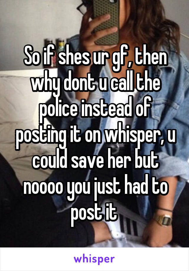 So if shes ur gf, then why dont u call the police instead of posting it on whisper, u could save her but noooo you just had to post it 