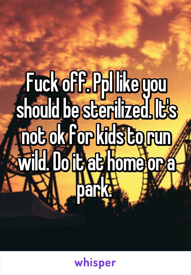 Fuck off. Ppl like you should be sterilized. It's not ok for kids to run wild. Do it at home or a park. 