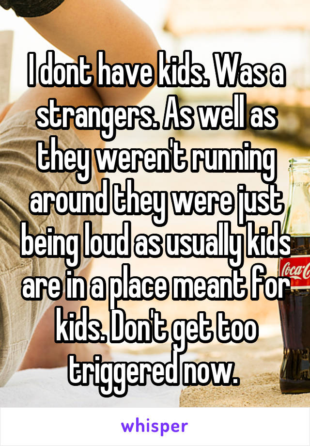 I dont have kids. Was a strangers. As well as they weren't running around they were just being loud as usually kids are in a place meant for kids. Don't get too triggered now. 