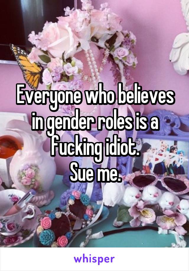 Everyone who believes in gender roles is a fucking idiot.
Sue me.