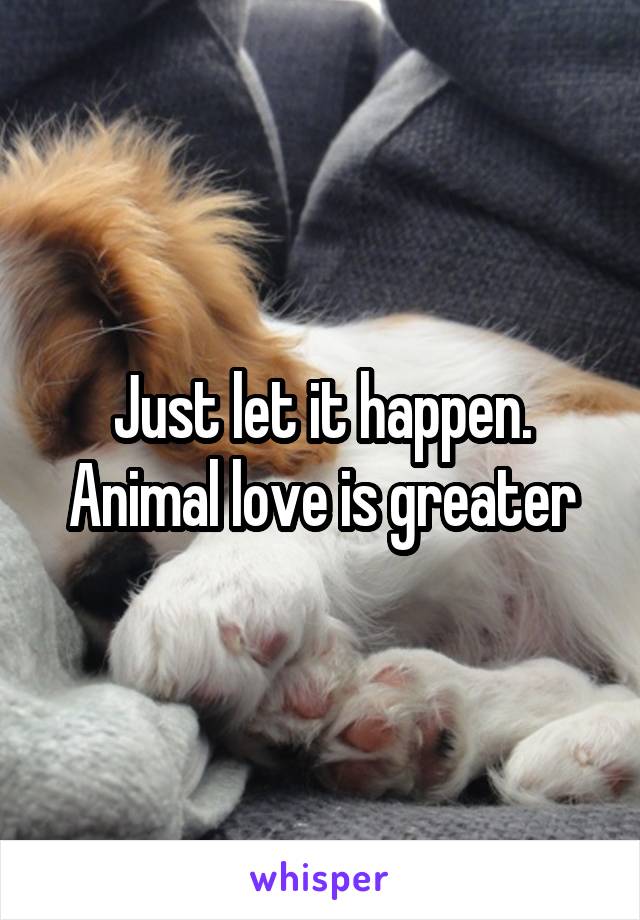 Just let it happen. Animal love is greater