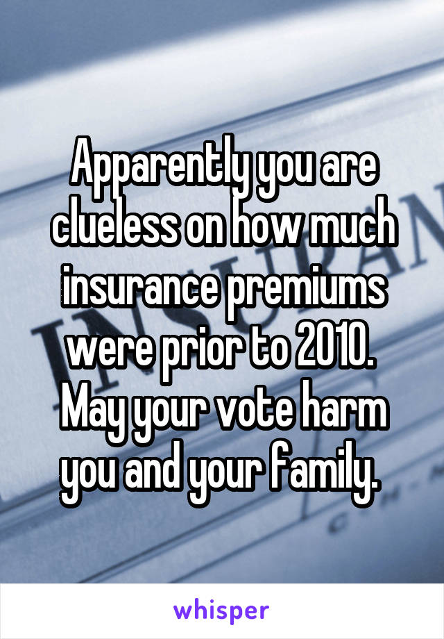 Apparently you are clueless on how much insurance premiums were prior to 2010. 
May your vote harm you and your family. 