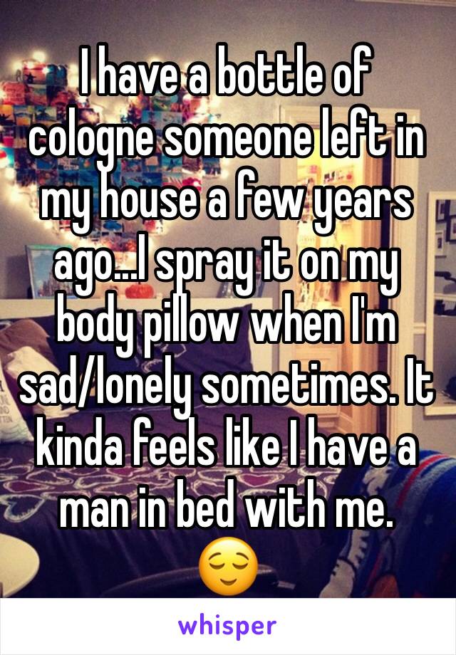 I have a bottle of cologne someone left in my house a few years ago...I spray it on my body pillow when I'm sad/lonely sometimes. It kinda feels like I have a man in bed with me. 
😌