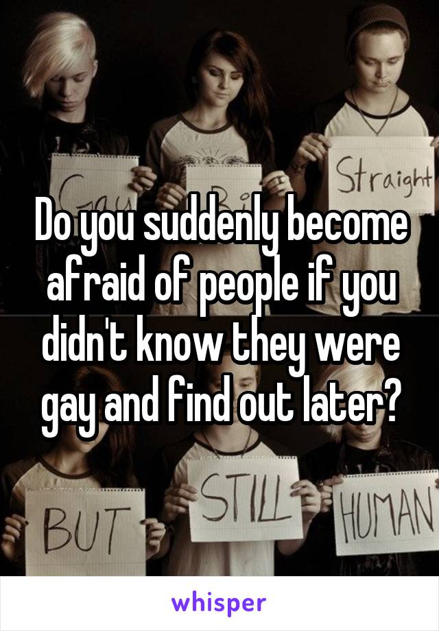 Do you suddenly become afraid of people if you didn't know they were gay and find out later?