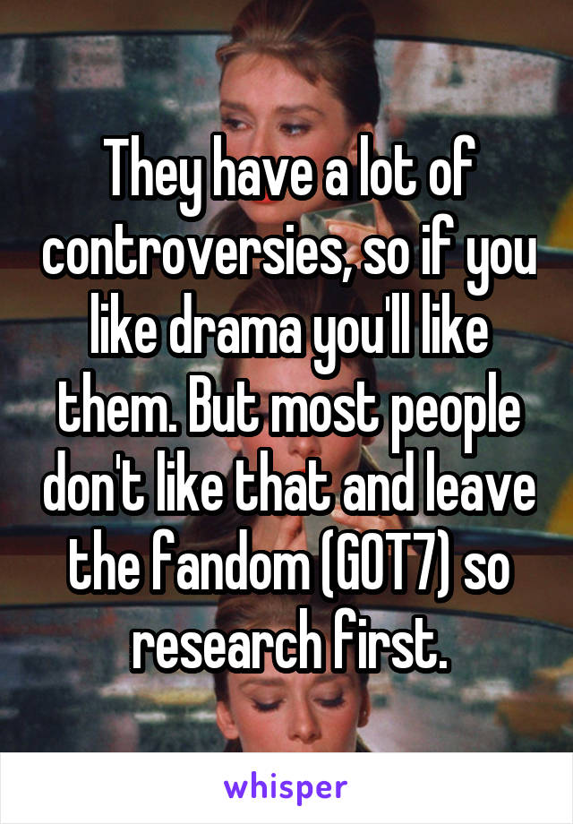 They have a lot of controversies, so if you like drama you'll like them. But most people don't like that and leave the fandom (GOT7) so research first.