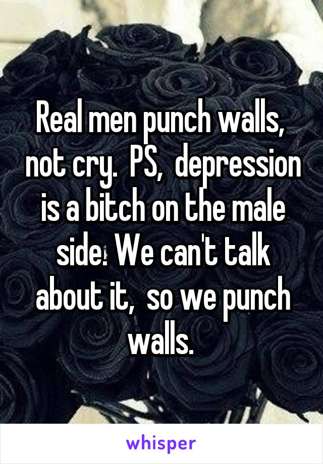 Real men punch walls,  not cry.  PS,  depression is a bitch on the male side. We can't talk about it,  so we punch walls. 