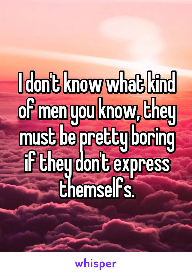 I don't know what kind of men you know, they must be pretty boring if they don't express themselfs.