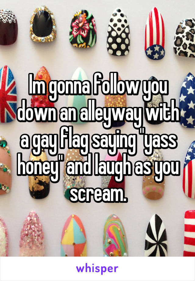 Im gonna follow you down an alleyway with a gay flag saying "yass honey" and laugh as you scream.
