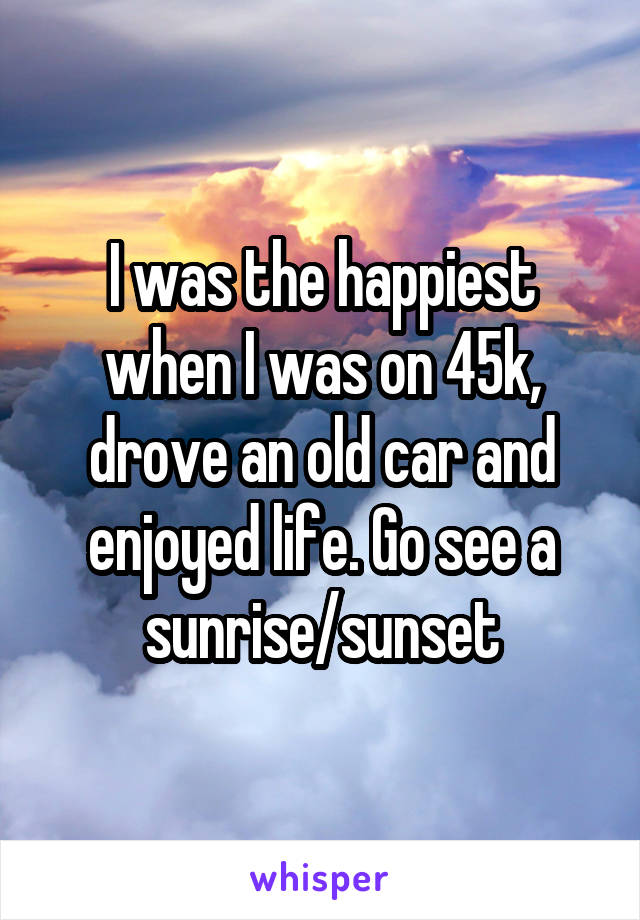 I was the happiest when I was on 45k, drove an old car and enjoyed life. Go see a sunrise/sunset