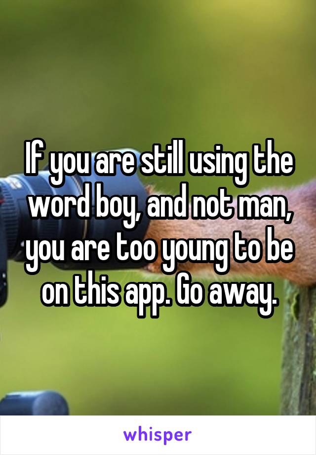 If you are still using the word boy, and not man, you are too young to be on this app. Go away.