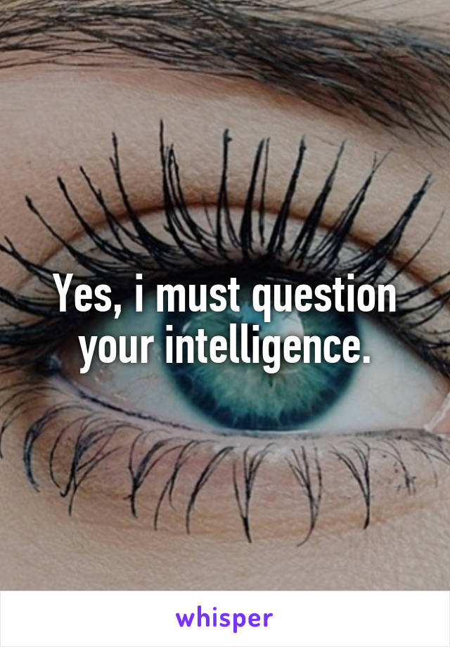 Yes, i must question your intelligence.