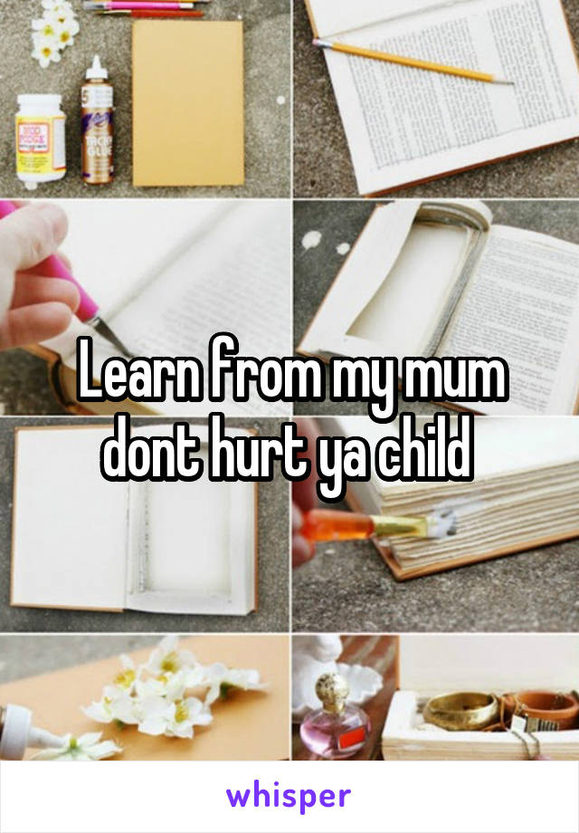 Learn from my mum dont hurt ya child 