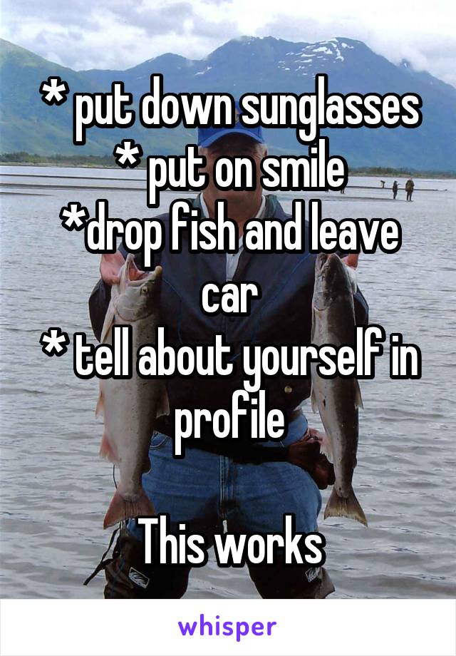 * put down sunglasses
* put on smile
*drop fish and leave car
* tell about yourself in profile

This works