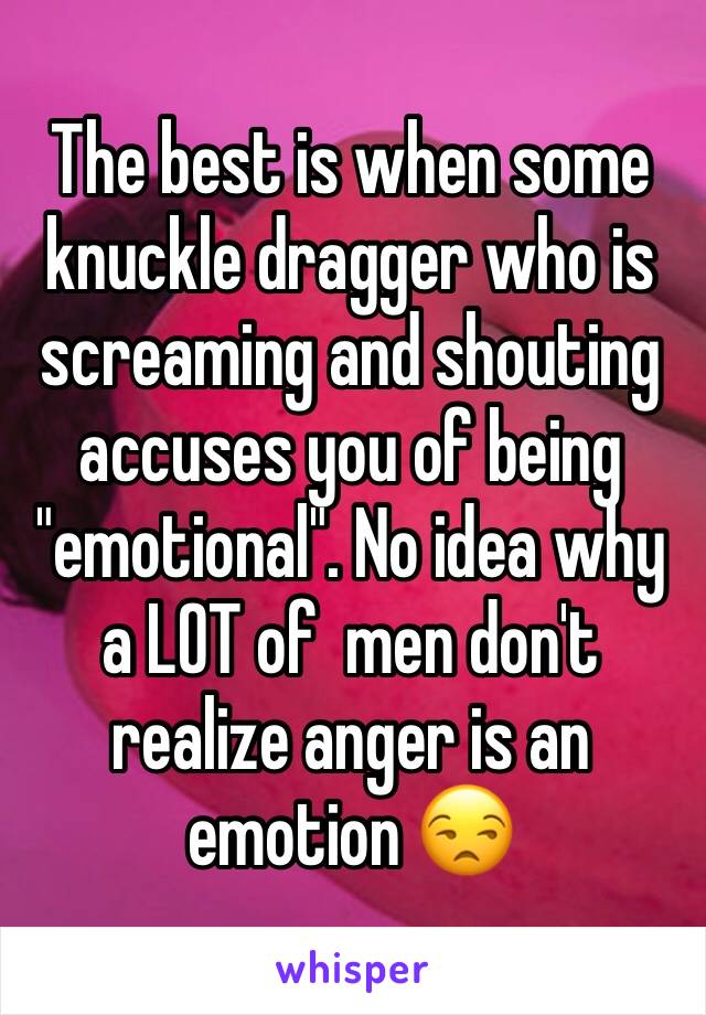 The best is when some knuckle dragger who is screaming and shouting accuses you of being "emotional". No idea why a LOT of  men don't realize anger is an emotion 😒