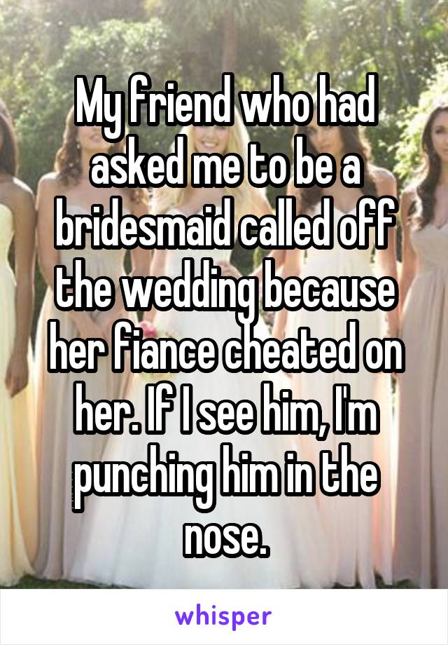 My friend who had asked me to be a bridesmaid called off the wedding because her fiance cheated on her. If I see him, I'm punching him in the nose.